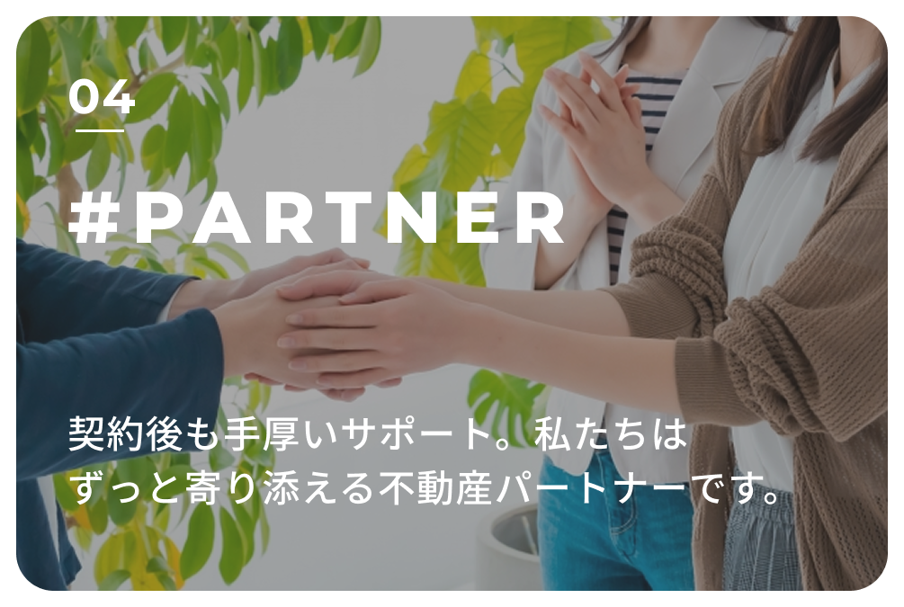 04 #PARTNER 契約後も手厚いサポート。
                            私たちはずっと寄り添える不動産パートナーです。