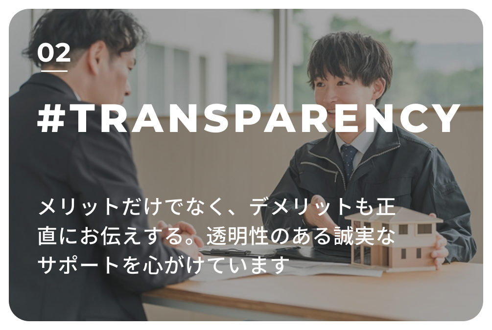 02 #TRANSPARENCY　メリットだけでなく、デメリットも正直にお伝えする。
                            透明性のある誠実なサポートを心がけています